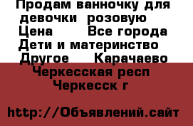 Продам ванночку для девочки (розовую). › Цена ­ 1 - Все города Дети и материнство » Другое   . Карачаево-Черкесская респ.,Черкесск г.